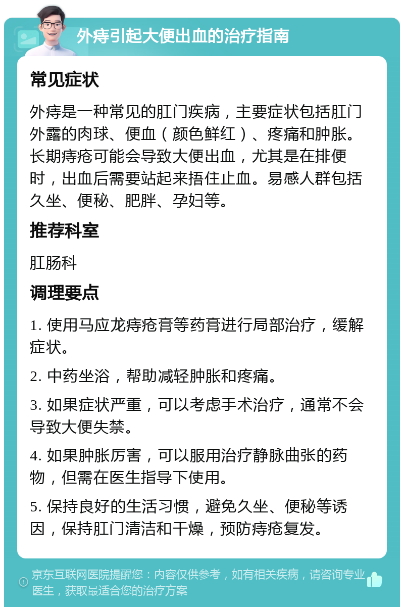 外痔引起大便出血的治疗指南 常见症状 外痔是一种常见的肛门疾病，主要症状包括肛门外露的肉球、便血（颜色鲜红）、疼痛和肿胀。长期痔疮可能会导致大便出血，尤其是在排便时，出血后需要站起来捂住止血。易感人群包括久坐、便秘、肥胖、孕妇等。 推荐科室 肛肠科 调理要点 1. 使用马应龙痔疮膏等药膏进行局部治疗，缓解症状。 2. 中药坐浴，帮助减轻肿胀和疼痛。 3. 如果症状严重，可以考虑手术治疗，通常不会导致大便失禁。 4. 如果肿胀厉害，可以服用治疗静脉曲张的药物，但需在医生指导下使用。 5. 保持良好的生活习惯，避免久坐、便秘等诱因，保持肛门清洁和干燥，预防痔疮复发。