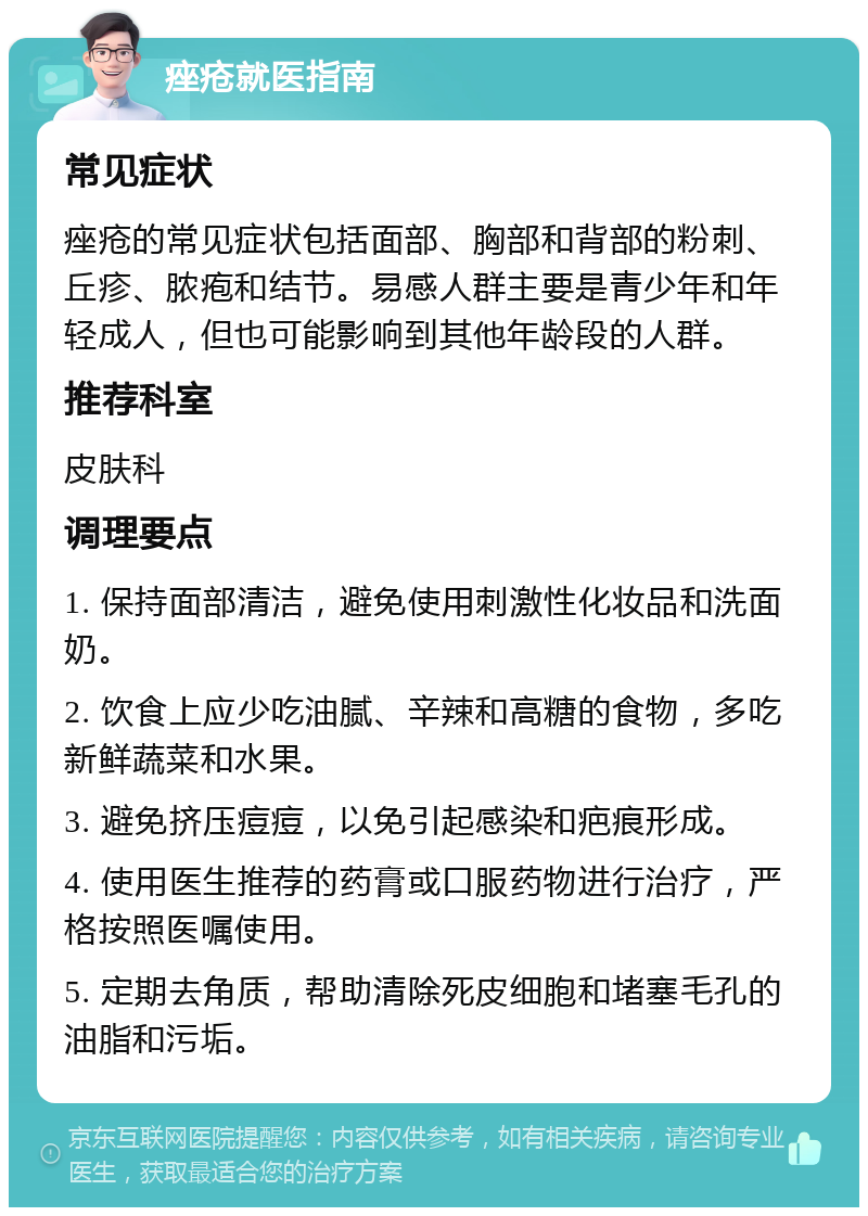 痤疮就医指南 常见症状 痤疮的常见症状包括面部、胸部和背部的粉刺、丘疹、脓疱和结节。易感人群主要是青少年和年轻成人，但也可能影响到其他年龄段的人群。 推荐科室 皮肤科 调理要点 1. 保持面部清洁，避免使用刺激性化妆品和洗面奶。 2. 饮食上应少吃油腻、辛辣和高糖的食物，多吃新鲜蔬菜和水果。 3. 避免挤压痘痘，以免引起感染和疤痕形成。 4. 使用医生推荐的药膏或口服药物进行治疗，严格按照医嘱使用。 5. 定期去角质，帮助清除死皮细胞和堵塞毛孔的油脂和污垢。