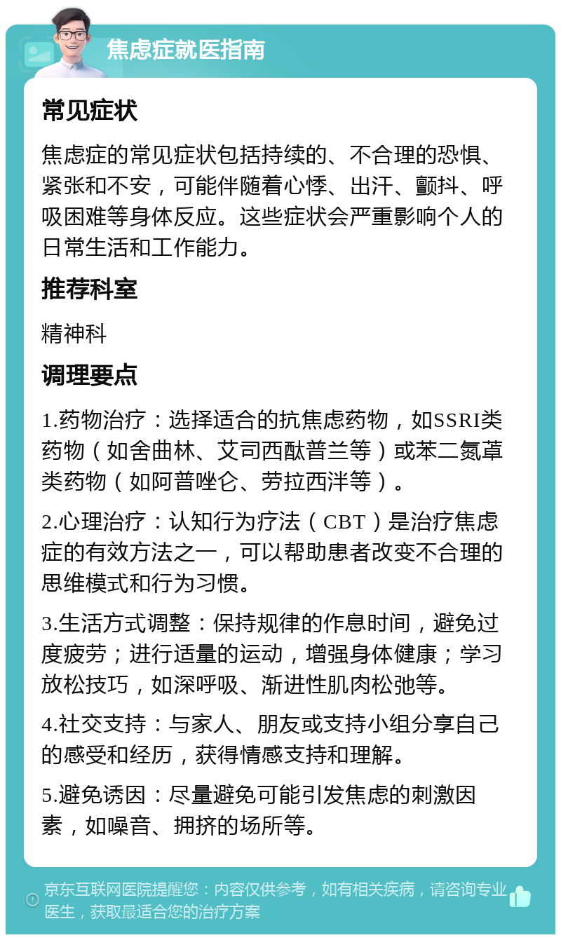 焦虑症就医指南 常见症状 焦虑症的常见症状包括持续的、不合理的恐惧、紧张和不安，可能伴随着心悸、出汗、颤抖、呼吸困难等身体反应。这些症状会严重影响个人的日常生活和工作能力。 推荐科室 精神科 调理要点 1.药物治疗：选择适合的抗焦虑药物，如SSRI类药物（如舍曲林、艾司西酞普兰等）或苯二氮䓬类药物（如阿普唑仑、劳拉西泮等）。 2.心理治疗：认知行为疗法（CBT）是治疗焦虑症的有效方法之一，可以帮助患者改变不合理的思维模式和行为习惯。 3.生活方式调整：保持规律的作息时间，避免过度疲劳；进行适量的运动，增强身体健康；学习放松技巧，如深呼吸、渐进性肌肉松弛等。 4.社交支持：与家人、朋友或支持小组分享自己的感受和经历，获得情感支持和理解。 5.避免诱因：尽量避免可能引发焦虑的刺激因素，如噪音、拥挤的场所等。