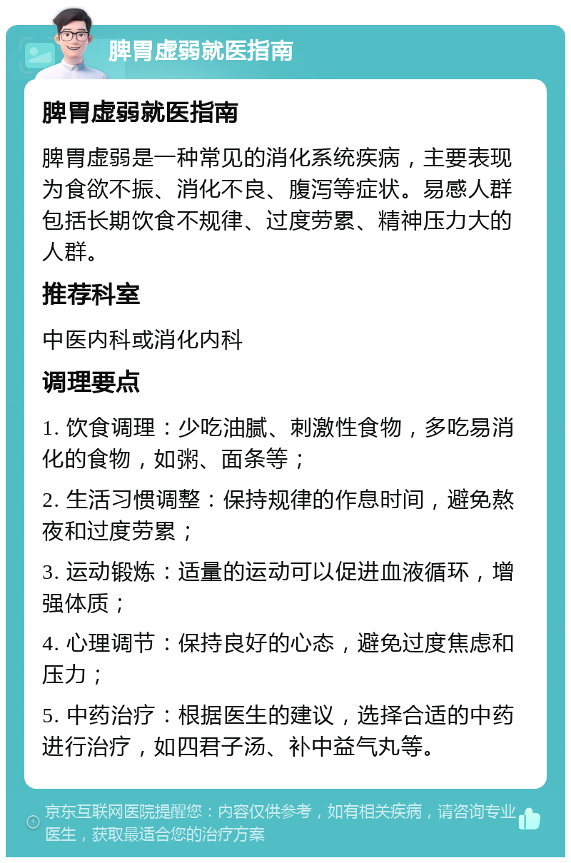 脾胃虚弱就医指南 脾胃虚弱就医指南 脾胃虚弱是一种常见的消化系统疾病，主要表现为食欲不振、消化不良、腹泻等症状。易感人群包括长期饮食不规律、过度劳累、精神压力大的人群。 推荐科室 中医内科或消化内科 调理要点 1. 饮食调理：少吃油腻、刺激性食物，多吃易消化的食物，如粥、面条等； 2. 生活习惯调整：保持规律的作息时间，避免熬夜和过度劳累； 3. 运动锻炼：适量的运动可以促进血液循环，增强体质； 4. 心理调节：保持良好的心态，避免过度焦虑和压力； 5. 中药治疗：根据医生的建议，选择合适的中药进行治疗，如四君子汤、补中益气丸等。