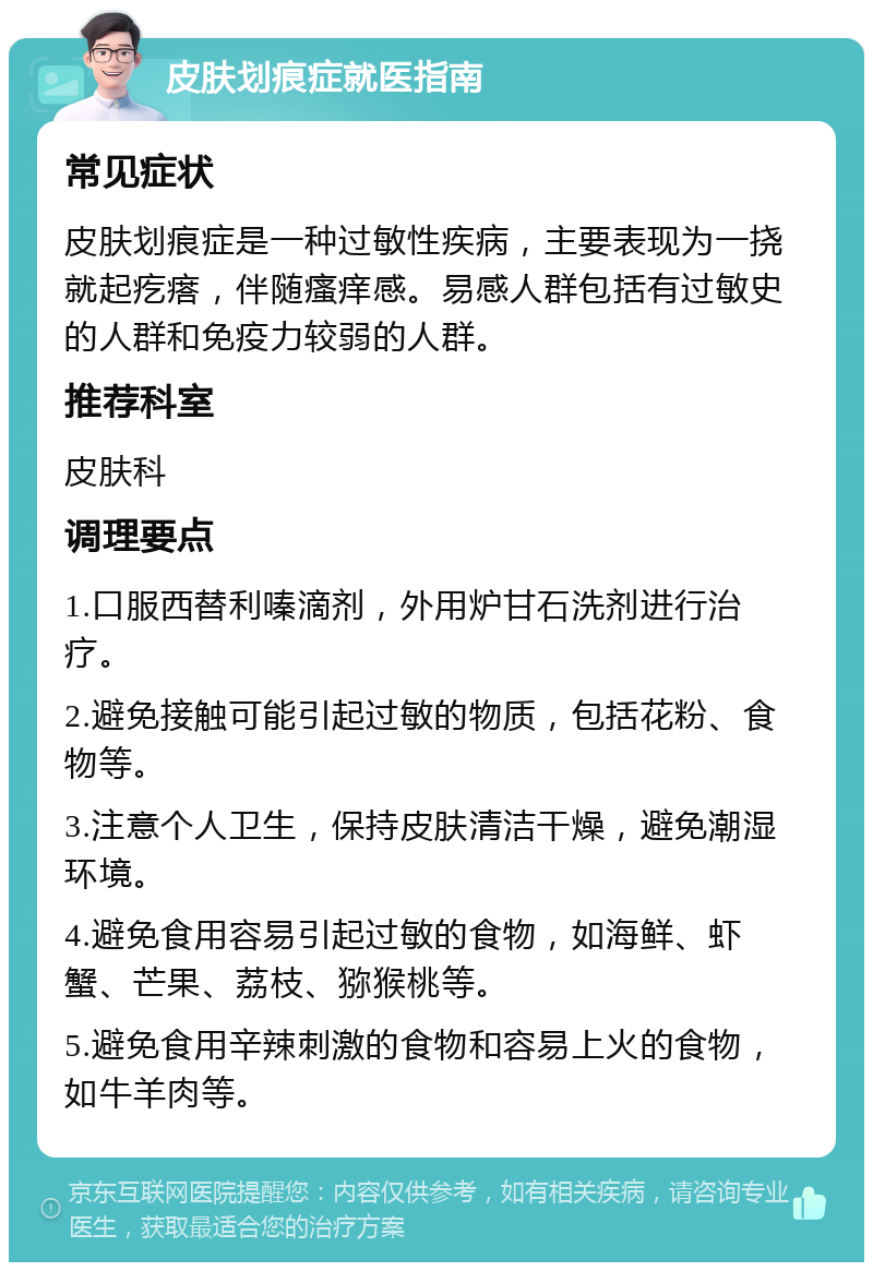 皮肤划痕症就医指南 常见症状 皮肤划痕症是一种过敏性疾病，主要表现为一挠就起疙瘩，伴随瘙痒感。易感人群包括有过敏史的人群和免疫力较弱的人群。 推荐科室 皮肤科 调理要点 1.口服西替利嗪滴剂，外用炉甘石洗剂进行治疗。 2.避免接触可能引起过敏的物质，包括花粉、食物等。 3.注意个人卫生，保持皮肤清洁干燥，避免潮湿环境。 4.避免食用容易引起过敏的食物，如海鲜、虾蟹、芒果、荔枝、猕猴桃等。 5.避免食用辛辣刺激的食物和容易上火的食物，如牛羊肉等。