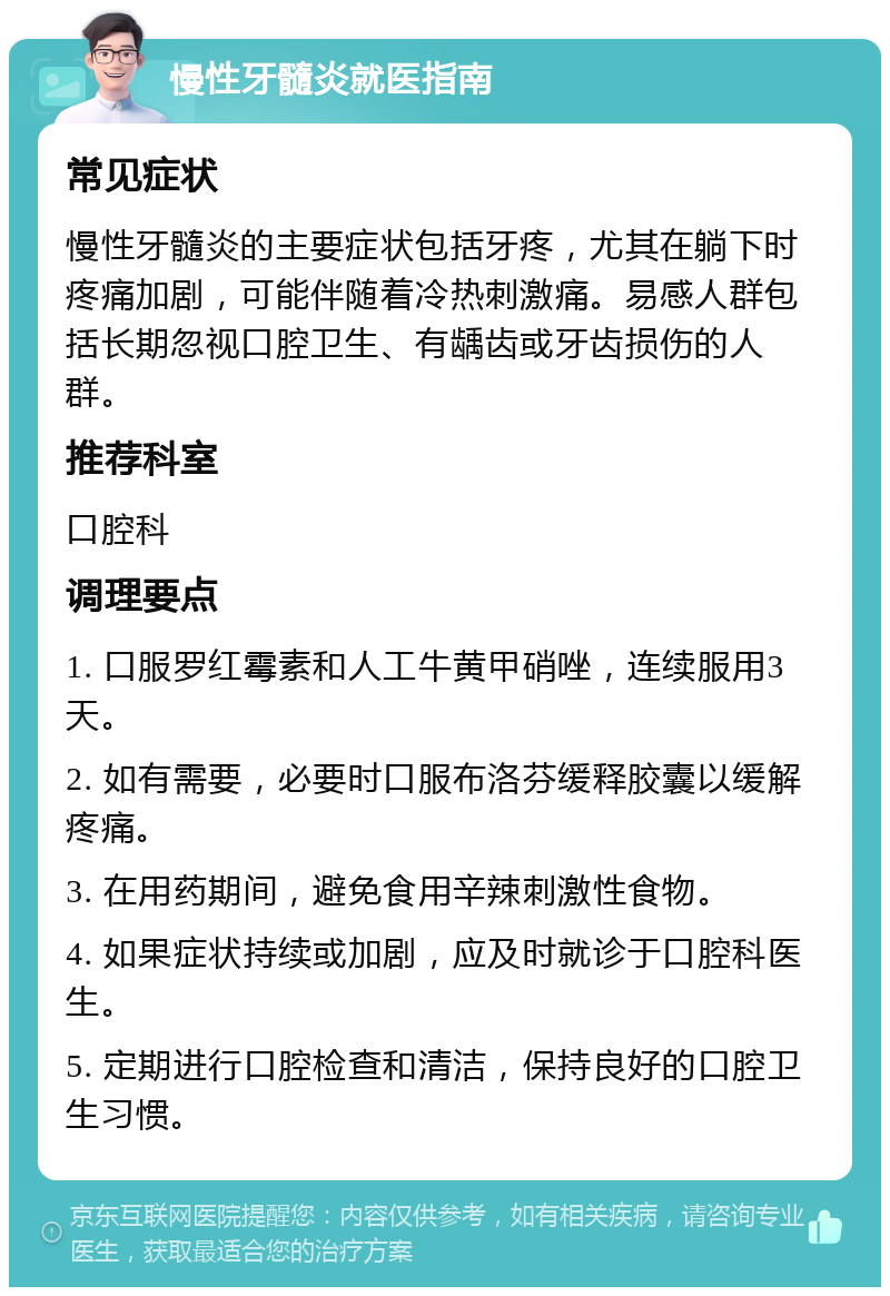 慢性牙髓炎就医指南 常见症状 慢性牙髓炎的主要症状包括牙疼，尤其在躺下时疼痛加剧，可能伴随着冷热刺激痛。易感人群包括长期忽视口腔卫生、有龋齿或牙齿损伤的人群。 推荐科室 口腔科 调理要点 1. 口服罗红霉素和人工牛黄甲硝唑，连续服用3天。 2. 如有需要，必要时口服布洛芬缓释胶囊以缓解疼痛。 3. 在用药期间，避免食用辛辣刺激性食物。 4. 如果症状持续或加剧，应及时就诊于口腔科医生。 5. 定期进行口腔检查和清洁，保持良好的口腔卫生习惯。