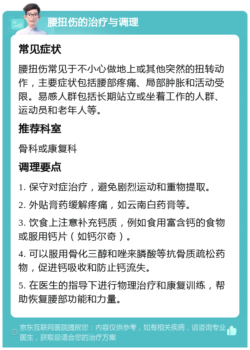 腰扭伤的治疗与调理 常见症状 腰扭伤常见于不小心做地上或其他突然的扭转动作，主要症状包括腰部疼痛、局部肿胀和活动受限。易感人群包括长期站立或坐着工作的人群、运动员和老年人等。 推荐科室 骨科或康复科 调理要点 1. 保守对症治疗，避免剧烈运动和重物提取。 2. 外贴膏药缓解疼痛，如云南白药膏等。 3. 饮食上注意补充钙质，例如食用富含钙的食物或服用钙片（如钙尔奇）。 4. 可以服用骨化三醇和唑来膦酸等抗骨质疏松药物，促进钙吸收和防止钙流失。 5. 在医生的指导下进行物理治疗和康复训练，帮助恢复腰部功能和力量。