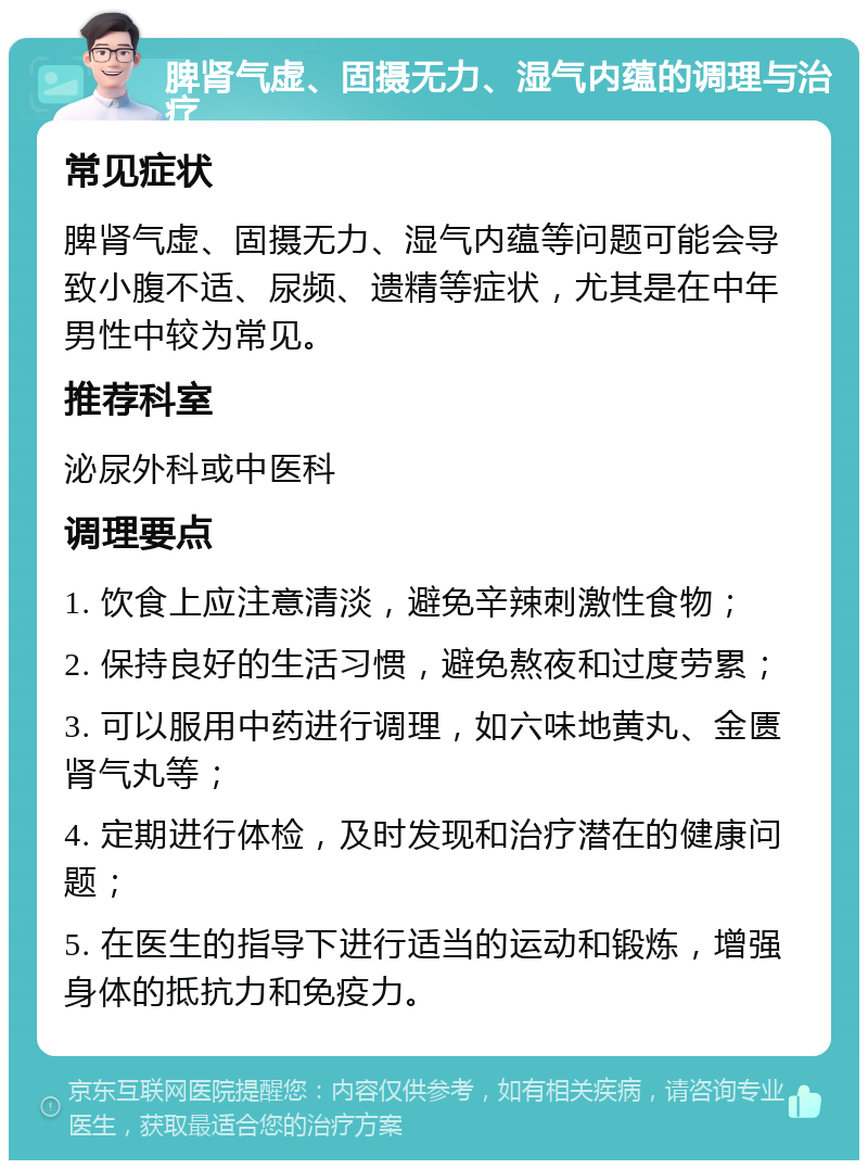 脾肾气虚、固摄无力、湿气内蕴的调理与治疗 常见症状 脾肾气虚、固摄无力、湿气内蕴等问题可能会导致小腹不适、尿频、遗精等症状，尤其是在中年男性中较为常见。 推荐科室 泌尿外科或中医科 调理要点 1. 饮食上应注意清淡，避免辛辣刺激性食物； 2. 保持良好的生活习惯，避免熬夜和过度劳累； 3. 可以服用中药进行调理，如六味地黄丸、金匮肾气丸等； 4. 定期进行体检，及时发现和治疗潜在的健康问题； 5. 在医生的指导下进行适当的运动和锻炼，增强身体的抵抗力和免疫力。