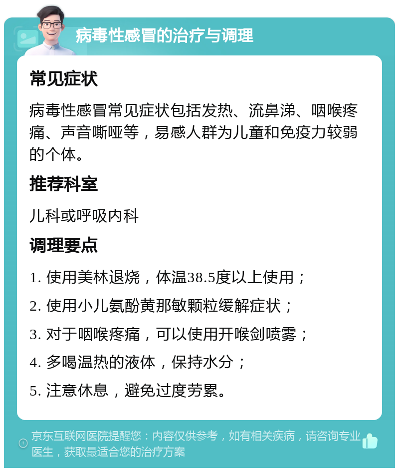 病毒性感冒的治疗与调理 常见症状 病毒性感冒常见症状包括发热、流鼻涕、咽喉疼痛、声音嘶哑等，易感人群为儿童和免疫力较弱的个体。 推荐科室 儿科或呼吸内科 调理要点 1. 使用美林退烧，体温38.5度以上使用； 2. 使用小儿氨酚黄那敏颗粒缓解症状； 3. 对于咽喉疼痛，可以使用开喉剑喷雾； 4. 多喝温热的液体，保持水分； 5. 注意休息，避免过度劳累。