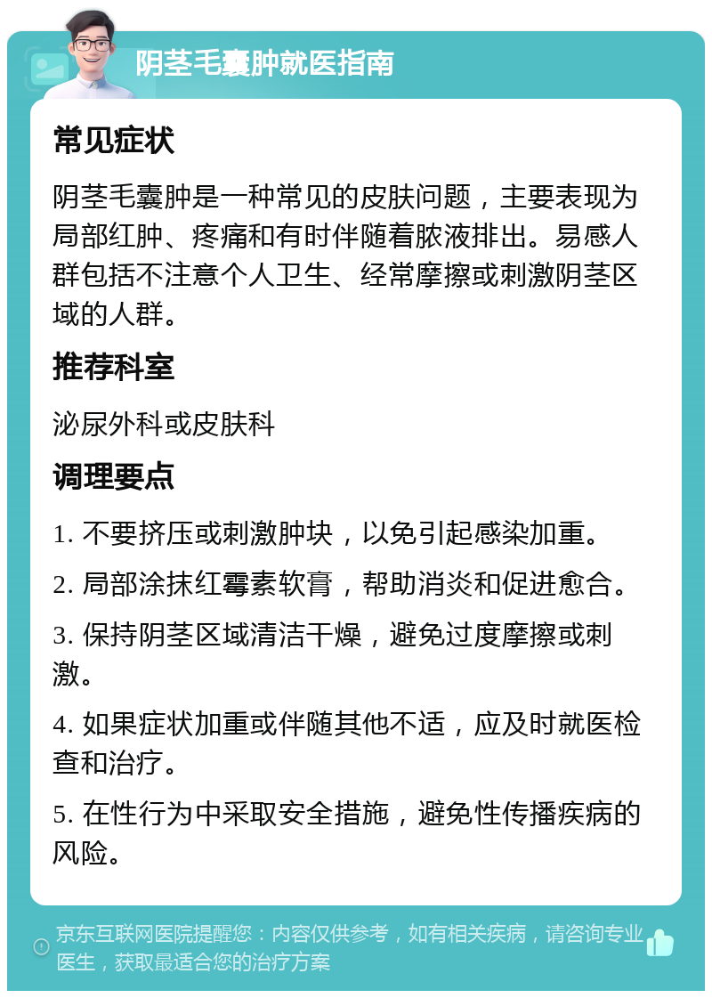 阴茎毛囊肿就医指南 常见症状 阴茎毛囊肿是一种常见的皮肤问题，主要表现为局部红肿、疼痛和有时伴随着脓液排出。易感人群包括不注意个人卫生、经常摩擦或刺激阴茎区域的人群。 推荐科室 泌尿外科或皮肤科 调理要点 1. 不要挤压或刺激肿块，以免引起感染加重。 2. 局部涂抹红霉素软膏，帮助消炎和促进愈合。 3. 保持阴茎区域清洁干燥，避免过度摩擦或刺激。 4. 如果症状加重或伴随其他不适，应及时就医检查和治疗。 5. 在性行为中采取安全措施，避免性传播疾病的风险。