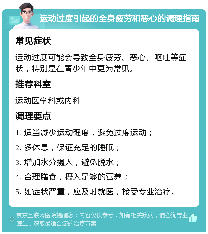 运动过度引起的全身疲劳和恶心的调理指南 常见症状 运动过度可能会导致全身疲劳、恶心、呕吐等症状，特别是在青少年中更为常见。 推荐科室 运动医学科或内科 调理要点 1. 适当减少运动强度，避免过度运动； 2. 多休息，保证充足的睡眠； 3. 增加水分摄入，避免脱水； 4. 合理膳食，摄入足够的营养； 5. 如症状严重，应及时就医，接受专业治疗。