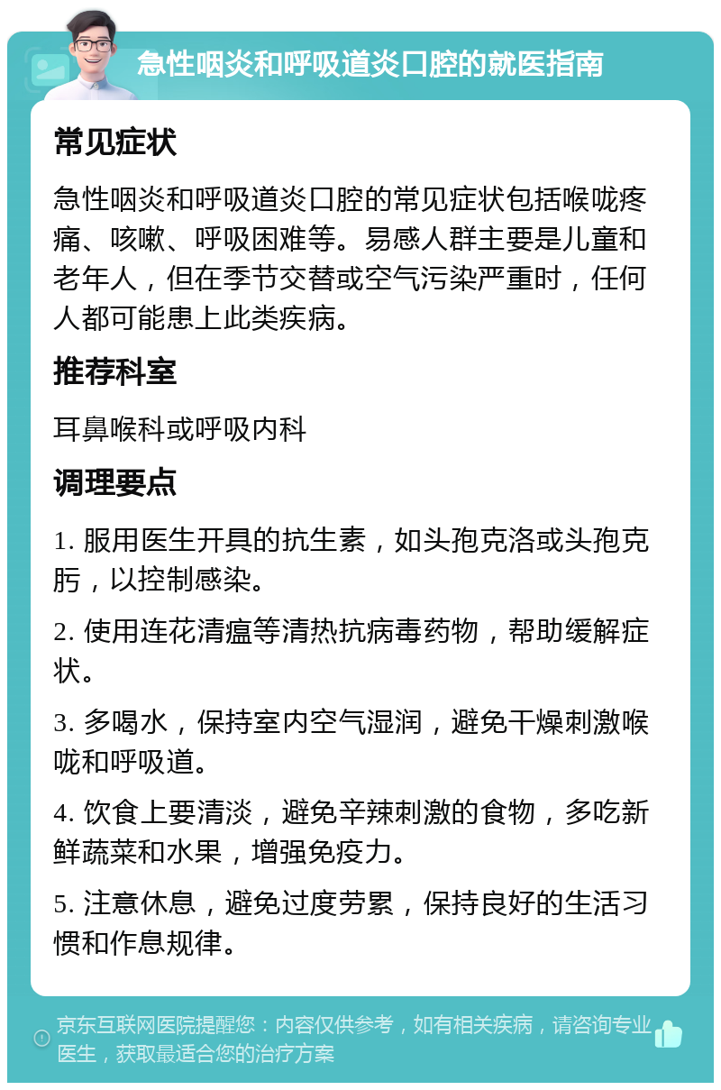 急性咽炎和呼吸道炎口腔的就医指南 常见症状 急性咽炎和呼吸道炎口腔的常见症状包括喉咙疼痛、咳嗽、呼吸困难等。易感人群主要是儿童和老年人，但在季节交替或空气污染严重时，任何人都可能患上此类疾病。 推荐科室 耳鼻喉科或呼吸内科 调理要点 1. 服用医生开具的抗生素，如头孢克洛或头孢克肟，以控制感染。 2. 使用连花清瘟等清热抗病毒药物，帮助缓解症状。 3. 多喝水，保持室内空气湿润，避免干燥刺激喉咙和呼吸道。 4. 饮食上要清淡，避免辛辣刺激的食物，多吃新鲜蔬菜和水果，增强免疫力。 5. 注意休息，避免过度劳累，保持良好的生活习惯和作息规律。