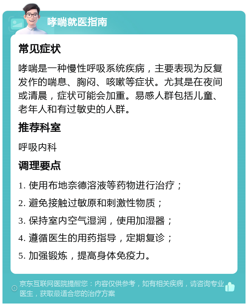 哮喘就医指南 常见症状 哮喘是一种慢性呼吸系统疾病，主要表现为反复发作的喘息、胸闷、咳嗽等症状。尤其是在夜间或清晨，症状可能会加重。易感人群包括儿童、老年人和有过敏史的人群。 推荐科室 呼吸内科 调理要点 1. 使用布地奈德溶液等药物进行治疗； 2. 避免接触过敏原和刺激性物质； 3. 保持室内空气湿润，使用加湿器； 4. 遵循医生的用药指导，定期复诊； 5. 加强锻炼，提高身体免疫力。