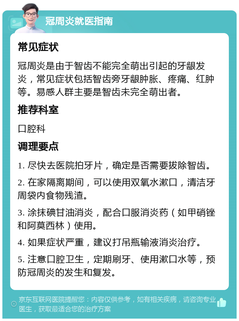 冠周炎就医指南 常见症状 冠周炎是由于智齿不能完全萌出引起的牙龈发炎，常见症状包括智齿旁牙龈肿胀、疼痛、红肿等。易感人群主要是智齿未完全萌出者。 推荐科室 口腔科 调理要点 1. 尽快去医院拍牙片，确定是否需要拔除智齿。 2. 在家隔离期间，可以使用双氧水漱口，清洁牙周袋内食物残渣。 3. 涂抹碘甘油消炎，配合口服消炎药（如甲硝锉和阿莫西林）使用。 4. 如果症状严重，建议打吊瓶输液消炎治疗。 5. 注意口腔卫生，定期刷牙、使用漱口水等，预防冠周炎的发生和复发。