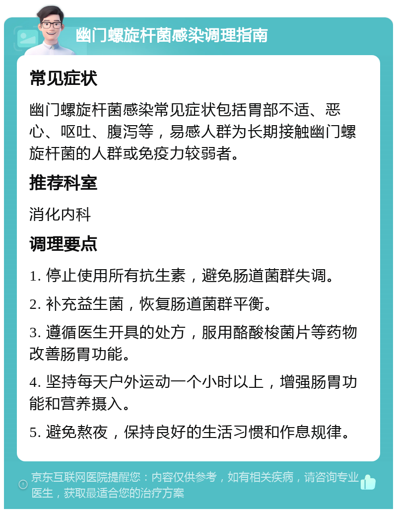 幽门螺旋杆菌感染调理指南 常见症状 幽门螺旋杆菌感染常见症状包括胃部不适、恶心、呕吐、腹泻等，易感人群为长期接触幽门螺旋杆菌的人群或免疫力较弱者。 推荐科室 消化内科 调理要点 1. 停止使用所有抗生素，避免肠道菌群失调。 2. 补充益生菌，恢复肠道菌群平衡。 3. 遵循医生开具的处方，服用酪酸梭菌片等药物改善肠胃功能。 4. 坚持每天户外运动一个小时以上，增强肠胃功能和营养摄入。 5. 避免熬夜，保持良好的生活习惯和作息规律。