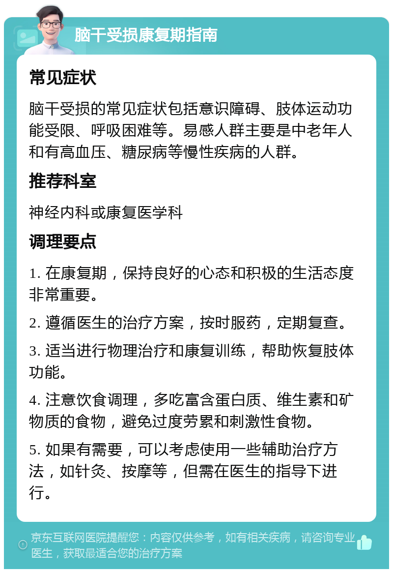 脑干受损康复期指南 常见症状 脑干受损的常见症状包括意识障碍、肢体运动功能受限、呼吸困难等。易感人群主要是中老年人和有高血压、糖尿病等慢性疾病的人群。 推荐科室 神经内科或康复医学科 调理要点 1. 在康复期，保持良好的心态和积极的生活态度非常重要。 2. 遵循医生的治疗方案，按时服药，定期复查。 3. 适当进行物理治疗和康复训练，帮助恢复肢体功能。 4. 注意饮食调理，多吃富含蛋白质、维生素和矿物质的食物，避免过度劳累和刺激性食物。 5. 如果有需要，可以考虑使用一些辅助治疗方法，如针灸、按摩等，但需在医生的指导下进行。