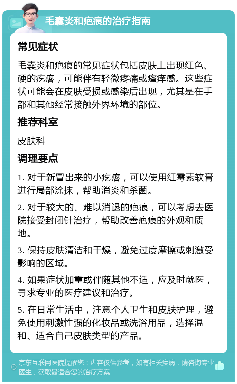 毛囊炎和疤痕的治疗指南 常见症状 毛囊炎和疤痕的常见症状包括皮肤上出现红色、硬的疙瘩，可能伴有轻微疼痛或瘙痒感。这些症状可能会在皮肤受损或感染后出现，尤其是在手部和其他经常接触外界环境的部位。 推荐科室 皮肤科 调理要点 1. 对于新冒出来的小疙瘩，可以使用红霉素软膏进行局部涂抹，帮助消炎和杀菌。 2. 对于较大的、难以消退的疤痕，可以考虑去医院接受封闭针治疗，帮助改善疤痕的外观和质地。 3. 保持皮肤清洁和干燥，避免过度摩擦或刺激受影响的区域。 4. 如果症状加重或伴随其他不适，应及时就医，寻求专业的医疗建议和治疗。 5. 在日常生活中，注意个人卫生和皮肤护理，避免使用刺激性强的化妆品或洗浴用品，选择温和、适合自己皮肤类型的产品。