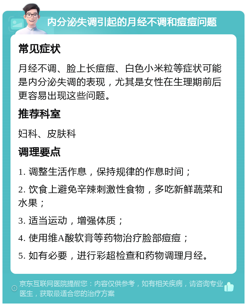 内分泌失调引起的月经不调和痘痘问题 常见症状 月经不调、脸上长痘痘、白色小米粒等症状可能是内分泌失调的表现，尤其是女性在生理期前后更容易出现这些问题。 推荐科室 妇科、皮肤科 调理要点 1. 调整生活作息，保持规律的作息时间； 2. 饮食上避免辛辣刺激性食物，多吃新鲜蔬菜和水果； 3. 适当运动，增强体质； 4. 使用维A酸软膏等药物治疗脸部痘痘； 5. 如有必要，进行彩超检查和药物调理月经。