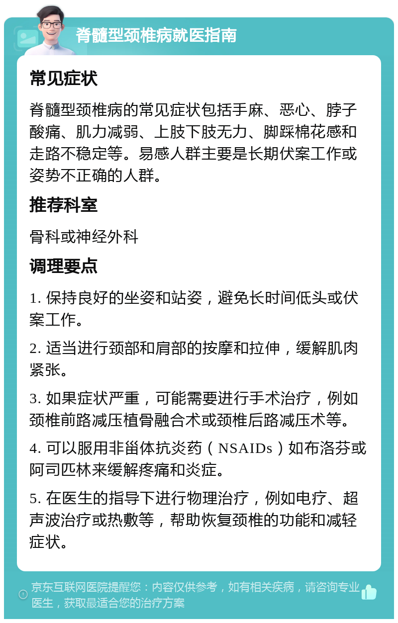 脊髓型颈椎病就医指南 常见症状 脊髓型颈椎病的常见症状包括手麻、恶心、脖子酸痛、肌力减弱、上肢下肢无力、脚踩棉花感和走路不稳定等。易感人群主要是长期伏案工作或姿势不正确的人群。 推荐科室 骨科或神经外科 调理要点 1. 保持良好的坐姿和站姿，避免长时间低头或伏案工作。 2. 适当进行颈部和肩部的按摩和拉伸，缓解肌肉紧张。 3. 如果症状严重，可能需要进行手术治疗，例如颈椎前路减压植骨融合术或颈椎后路减压术等。 4. 可以服用非甾体抗炎药（NSAIDs）如布洛芬或阿司匹林来缓解疼痛和炎症。 5. 在医生的指导下进行物理治疗，例如电疗、超声波治疗或热敷等，帮助恢复颈椎的功能和减轻症状。