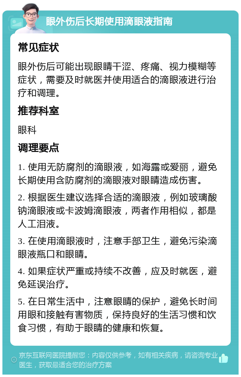 眼外伤后长期使用滴眼液指南 常见症状 眼外伤后可能出现眼睛干涩、疼痛、视力模糊等症状，需要及时就医并使用适合的滴眼液进行治疗和调理。 推荐科室 眼科 调理要点 1. 使用无防腐剂的滴眼液，如海露或爱丽，避免长期使用含防腐剂的滴眼液对眼睛造成伤害。 2. 根据医生建议选择合适的滴眼液，例如玻璃酸钠滴眼液或卡波姆滴眼液，两者作用相似，都是人工泪液。 3. 在使用滴眼液时，注意手部卫生，避免污染滴眼液瓶口和眼睛。 4. 如果症状严重或持续不改善，应及时就医，避免延误治疗。 5. 在日常生活中，注意眼睛的保护，避免长时间用眼和接触有害物质，保持良好的生活习惯和饮食习惯，有助于眼睛的健康和恢复。