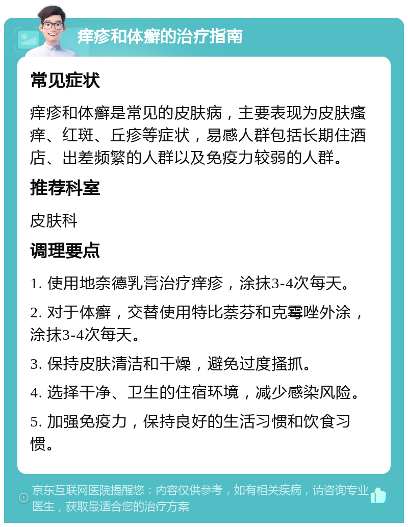 痒疹和体癣的治疗指南 常见症状 痒疹和体癣是常见的皮肤病，主要表现为皮肤瘙痒、红斑、丘疹等症状，易感人群包括长期住酒店、出差频繁的人群以及免疫力较弱的人群。 推荐科室 皮肤科 调理要点 1. 使用地奈德乳膏治疗痒疹，涂抹3-4次每天。 2. 对于体癣，交替使用特比萘芬和克霉唑外涂，涂抹3-4次每天。 3. 保持皮肤清洁和干燥，避免过度搔抓。 4. 选择干净、卫生的住宿环境，减少感染风险。 5. 加强免疫力，保持良好的生活习惯和饮食习惯。