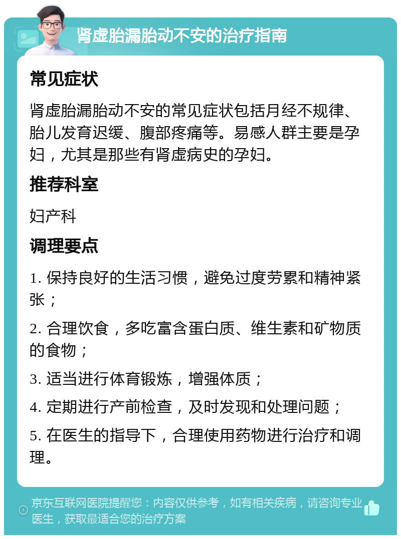 肾虚胎漏胎动不安的治疗指南 常见症状 肾虚胎漏胎动不安的常见症状包括月经不规律、胎儿发育迟缓、腹部疼痛等。易感人群主要是孕妇，尤其是那些有肾虚病史的孕妇。 推荐科室 妇产科 调理要点 1. 保持良好的生活习惯，避免过度劳累和精神紧张； 2. 合理饮食，多吃富含蛋白质、维生素和矿物质的食物； 3. 适当进行体育锻炼，增强体质； 4. 定期进行产前检查，及时发现和处理问题； 5. 在医生的指导下，合理使用药物进行治疗和调理。