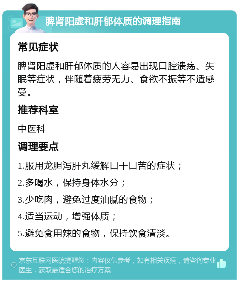 脾肾阳虚和肝郁体质的调理指南 常见症状 脾肾阳虚和肝郁体质的人容易出现口腔溃疡、失眠等症状，伴随着疲劳无力、食欲不振等不适感受。 推荐科室 中医科 调理要点 1.服用龙胆泻肝丸缓解口干口苦的症状； 2.多喝水，保持身体水分； 3.少吃肉，避免过度油腻的食物； 4.适当运动，增强体质； 5.避免食用辣的食物，保持饮食清淡。