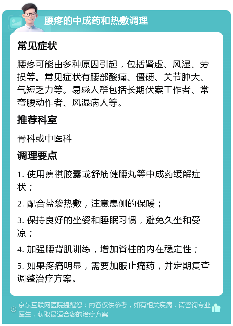 腰疼的中成药和热敷调理 常见症状 腰疼可能由多种原因引起，包括肾虚、风湿、劳损等。常见症状有腰部酸痛、僵硬、关节肿大、气短乏力等。易感人群包括长期伏案工作者、常弯腰动作者、风湿病人等。 推荐科室 骨科或中医科 调理要点 1. 使用痹祺胶囊或舒筋健腰丸等中成药缓解症状； 2. 配合盐袋热敷，注意患侧的保暖； 3. 保持良好的坐姿和睡眠习惯，避免久坐和受凉； 4. 加强腰背肌训练，增加脊柱的内在稳定性； 5. 如果疼痛明显，需要加服止痛药，并定期复查调整治疗方案。