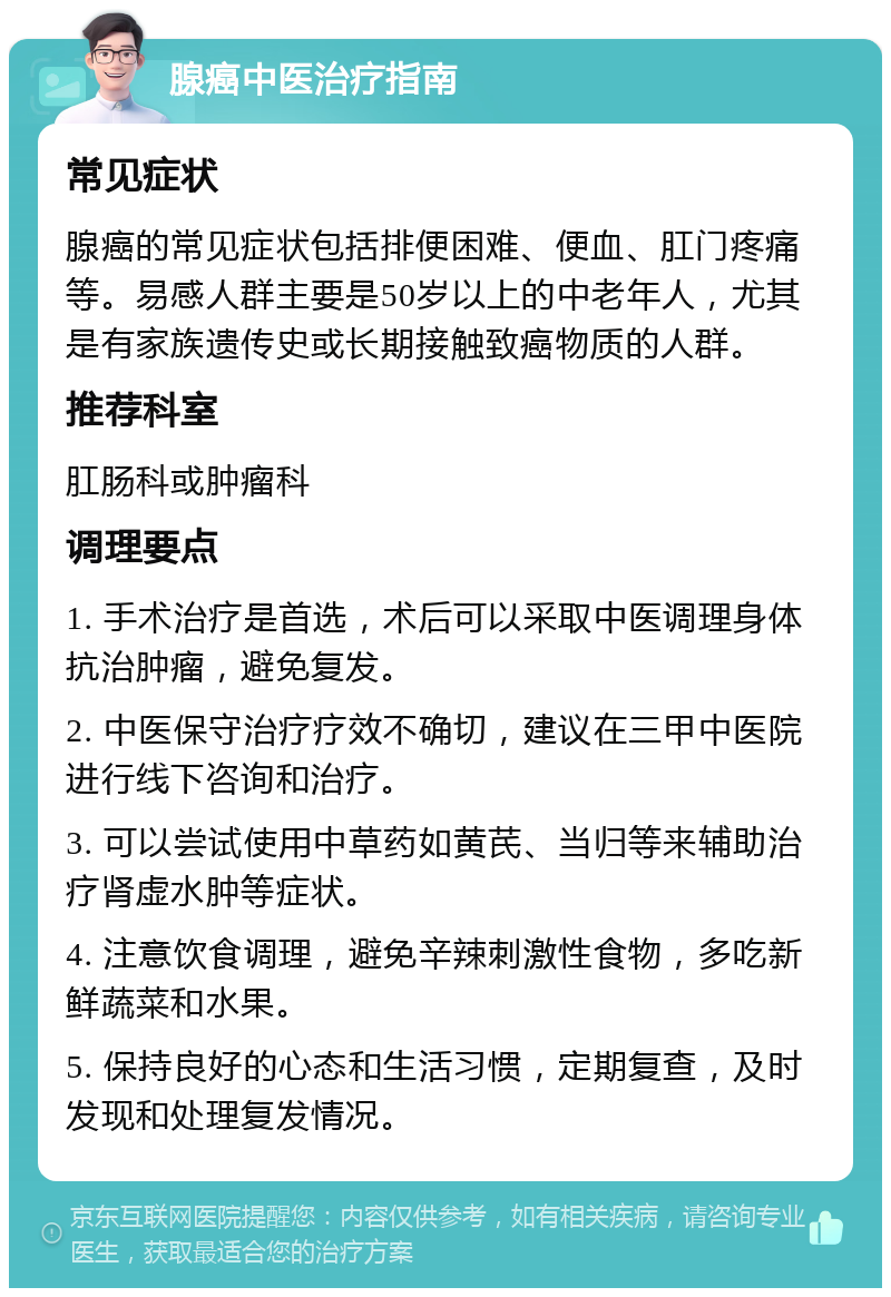 腺癌中医治疗指南 常见症状 腺癌的常见症状包括排便困难、便血、肛门疼痛等。易感人群主要是50岁以上的中老年人，尤其是有家族遗传史或长期接触致癌物质的人群。 推荐科室 肛肠科或肿瘤科 调理要点 1. 手术治疗是首选，术后可以采取中医调理身体抗治肿瘤，避免复发。 2. 中医保守治疗疗效不确切，建议在三甲中医院进行线下咨询和治疗。 3. 可以尝试使用中草药如黄芪、当归等来辅助治疗肾虚水肿等症状。 4. 注意饮食调理，避免辛辣刺激性食物，多吃新鲜蔬菜和水果。 5. 保持良好的心态和生活习惯，定期复查，及时发现和处理复发情况。