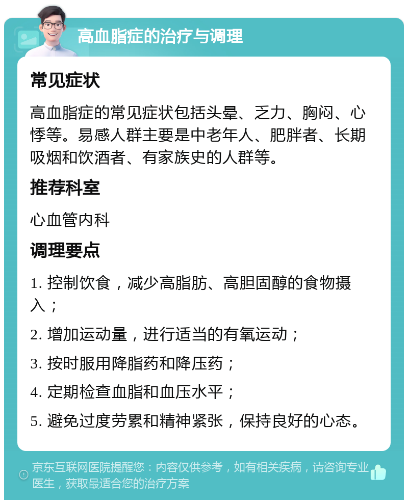 高血脂症的治疗与调理 常见症状 高血脂症的常见症状包括头晕、乏力、胸闷、心悸等。易感人群主要是中老年人、肥胖者、长期吸烟和饮酒者、有家族史的人群等。 推荐科室 心血管内科 调理要点 1. 控制饮食，减少高脂肪、高胆固醇的食物摄入； 2. 增加运动量，进行适当的有氧运动； 3. 按时服用降脂药和降压药； 4. 定期检查血脂和血压水平； 5. 避免过度劳累和精神紧张，保持良好的心态。