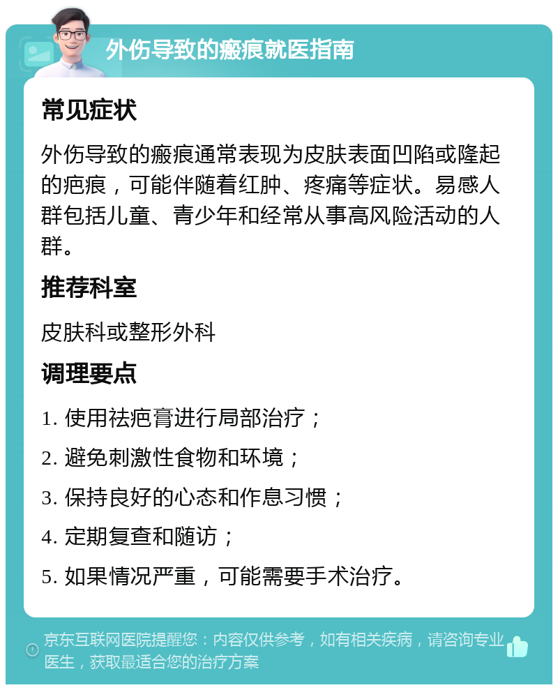 外伤导致的瘢痕就医指南 常见症状 外伤导致的瘢痕通常表现为皮肤表面凹陷或隆起的疤痕，可能伴随着红肿、疼痛等症状。易感人群包括儿童、青少年和经常从事高风险活动的人群。 推荐科室 皮肤科或整形外科 调理要点 1. 使用祛疤膏进行局部治疗； 2. 避免刺激性食物和环境； 3. 保持良好的心态和作息习惯； 4. 定期复查和随访； 5. 如果情况严重，可能需要手术治疗。