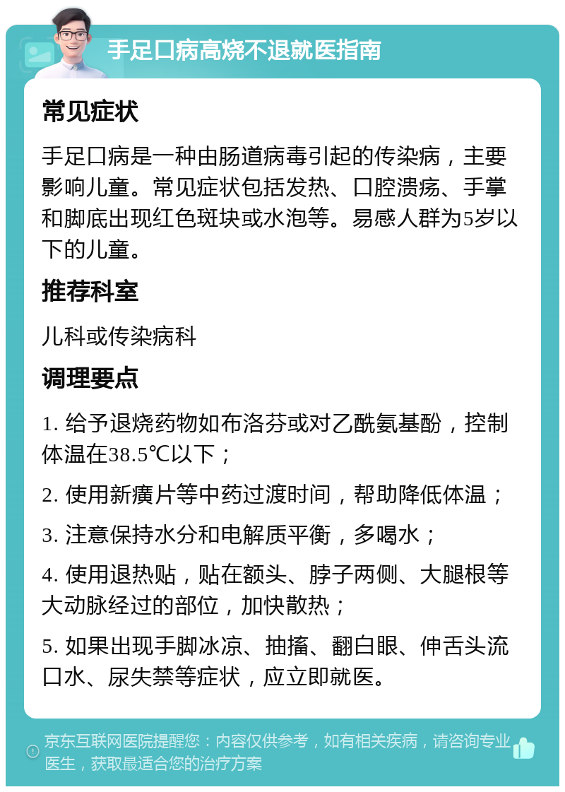 手足口病高烧不退就医指南 常见症状 手足口病是一种由肠道病毒引起的传染病，主要影响儿童。常见症状包括发热、口腔溃疡、手掌和脚底出现红色斑块或水泡等。易感人群为5岁以下的儿童。 推荐科室 儿科或传染病科 调理要点 1. 给予退烧药物如布洛芬或对乙酰氨基酚，控制体温在38.5℃以下； 2. 使用新癀片等中药过渡时间，帮助降低体温； 3. 注意保持水分和电解质平衡，多喝水； 4. 使用退热贴，贴在额头、脖子两侧、大腿根等大动脉经过的部位，加快散热； 5. 如果出现手脚冰凉、抽搐、翻白眼、伸舌头流口水、尿失禁等症状，应立即就医。