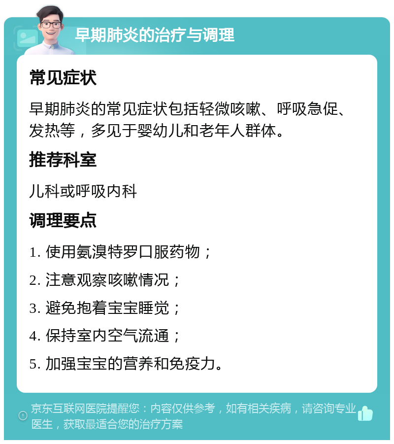 早期肺炎的治疗与调理 常见症状 早期肺炎的常见症状包括轻微咳嗽、呼吸急促、发热等，多见于婴幼儿和老年人群体。 推荐科室 儿科或呼吸内科 调理要点 1. 使用氨溴特罗口服药物； 2. 注意观察咳嗽情况； 3. 避免抱着宝宝睡觉； 4. 保持室内空气流通； 5. 加强宝宝的营养和免疫力。