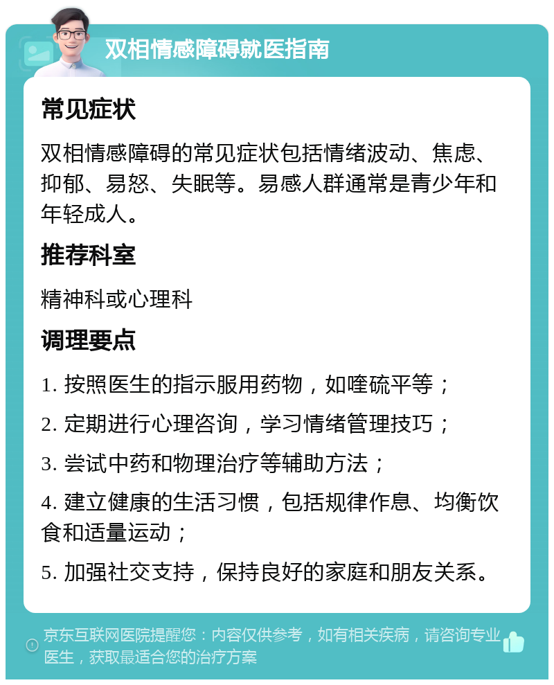 双相情感障碍就医指南 常见症状 双相情感障碍的常见症状包括情绪波动、焦虑、抑郁、易怒、失眠等。易感人群通常是青少年和年轻成人。 推荐科室 精神科或心理科 调理要点 1. 按照医生的指示服用药物，如喹硫平等； 2. 定期进行心理咨询，学习情绪管理技巧； 3. 尝试中药和物理治疗等辅助方法； 4. 建立健康的生活习惯，包括规律作息、均衡饮食和适量运动； 5. 加强社交支持，保持良好的家庭和朋友关系。