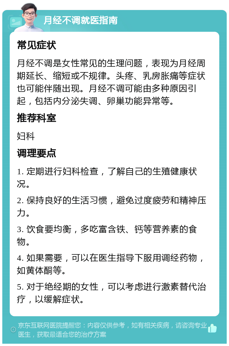 月经不调就医指南 常见症状 月经不调是女性常见的生理问题，表现为月经周期延长、缩短或不规律。头疼、乳房胀痛等症状也可能伴随出现。月经不调可能由多种原因引起，包括内分泌失调、卵巢功能异常等。 推荐科室 妇科 调理要点 1. 定期进行妇科检查，了解自己的生殖健康状况。 2. 保持良好的生活习惯，避免过度疲劳和精神压力。 3. 饮食要均衡，多吃富含铁、钙等营养素的食物。 4. 如果需要，可以在医生指导下服用调经药物，如黄体酮等。 5. 对于绝经期的女性，可以考虑进行激素替代治疗，以缓解症状。