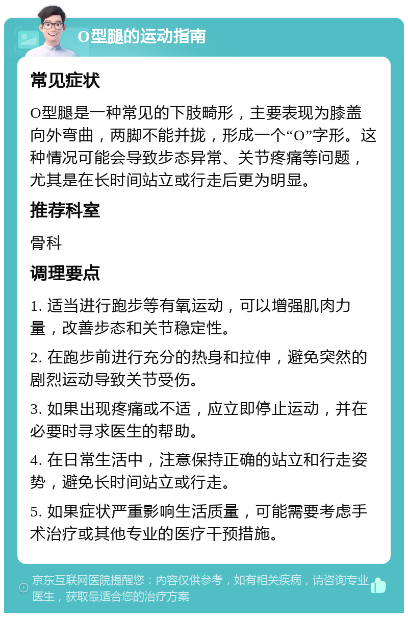 O型腿的运动指南 常见症状 O型腿是一种常见的下肢畸形，主要表现为膝盖向外弯曲，两脚不能并拢，形成一个“O”字形。这种情况可能会导致步态异常、关节疼痛等问题，尤其是在长时间站立或行走后更为明显。 推荐科室 骨科 调理要点 1. 适当进行跑步等有氧运动，可以增强肌肉力量，改善步态和关节稳定性。 2. 在跑步前进行充分的热身和拉伸，避免突然的剧烈运动导致关节受伤。 3. 如果出现疼痛或不适，应立即停止运动，并在必要时寻求医生的帮助。 4. 在日常生活中，注意保持正确的站立和行走姿势，避免长时间站立或行走。 5. 如果症状严重影响生活质量，可能需要考虑手术治疗或其他专业的医疗干预措施。