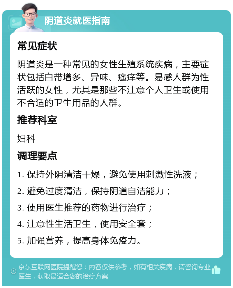 阴道炎就医指南 常见症状 阴道炎是一种常见的女性生殖系统疾病，主要症状包括白带增多、异味、瘙痒等。易感人群为性活跃的女性，尤其是那些不注意个人卫生或使用不合适的卫生用品的人群。 推荐科室 妇科 调理要点 1. 保持外阴清洁干燥，避免使用刺激性洗液； 2. 避免过度清洁，保持阴道自洁能力； 3. 使用医生推荐的药物进行治疗； 4. 注意性生活卫生，使用安全套； 5. 加强营养，提高身体免疫力。