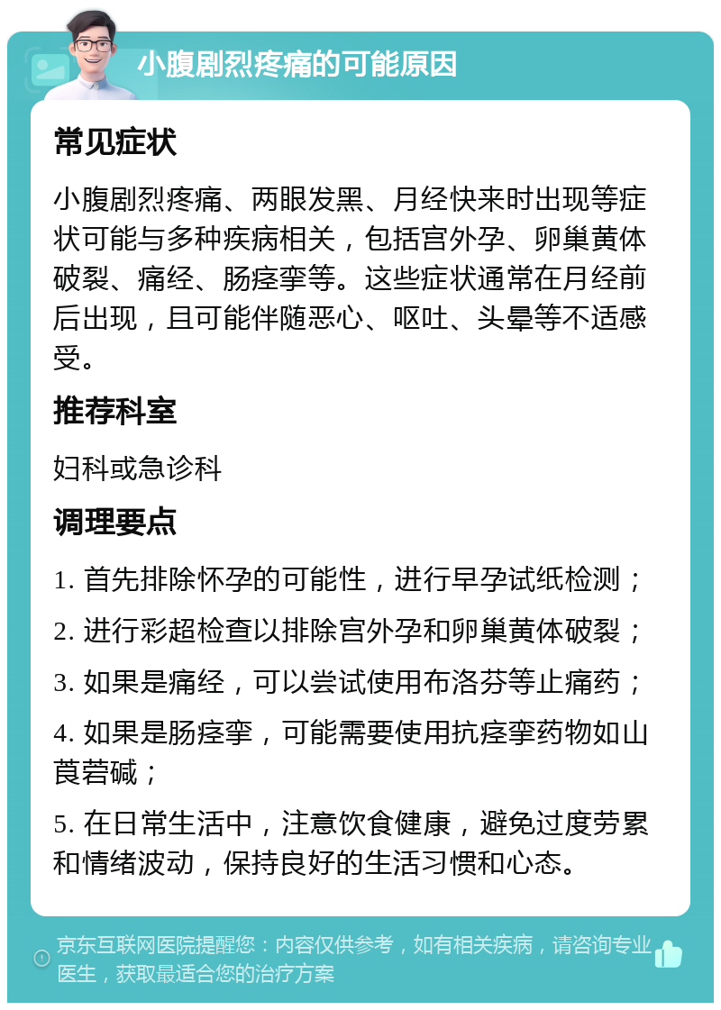 小腹剧烈疼痛的可能原因 常见症状 小腹剧烈疼痛、两眼发黑、月经快来时出现等症状可能与多种疾病相关，包括宫外孕、卵巢黄体破裂、痛经、肠痉挛等。这些症状通常在月经前后出现，且可能伴随恶心、呕吐、头晕等不适感受。 推荐科室 妇科或急诊科 调理要点 1. 首先排除怀孕的可能性，进行早孕试纸检测； 2. 进行彩超检查以排除宫外孕和卵巢黄体破裂； 3. 如果是痛经，可以尝试使用布洛芬等止痛药； 4. 如果是肠痉挛，可能需要使用抗痉挛药物如山莨菪碱； 5. 在日常生活中，注意饮食健康，避免过度劳累和情绪波动，保持良好的生活习惯和心态。