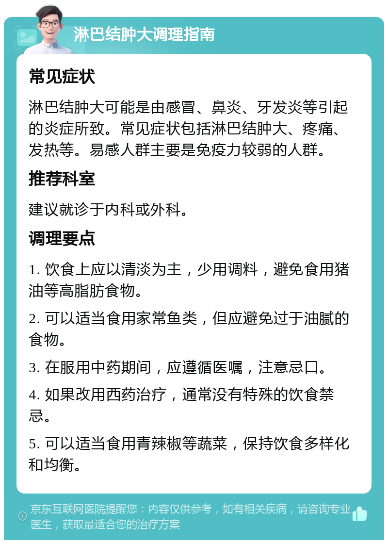 淋巴结肿大调理指南 常见症状 淋巴结肿大可能是由感冒、鼻炎、牙发炎等引起的炎症所致。常见症状包括淋巴结肿大、疼痛、发热等。易感人群主要是免疫力较弱的人群。 推荐科室 建议就诊于内科或外科。 调理要点 1. 饮食上应以清淡为主，少用调料，避免食用猪油等高脂肪食物。 2. 可以适当食用家常鱼类，但应避免过于油腻的食物。 3. 在服用中药期间，应遵循医嘱，注意忌口。 4. 如果改用西药治疗，通常没有特殊的饮食禁忌。 5. 可以适当食用青辣椒等蔬菜，保持饮食多样化和均衡。