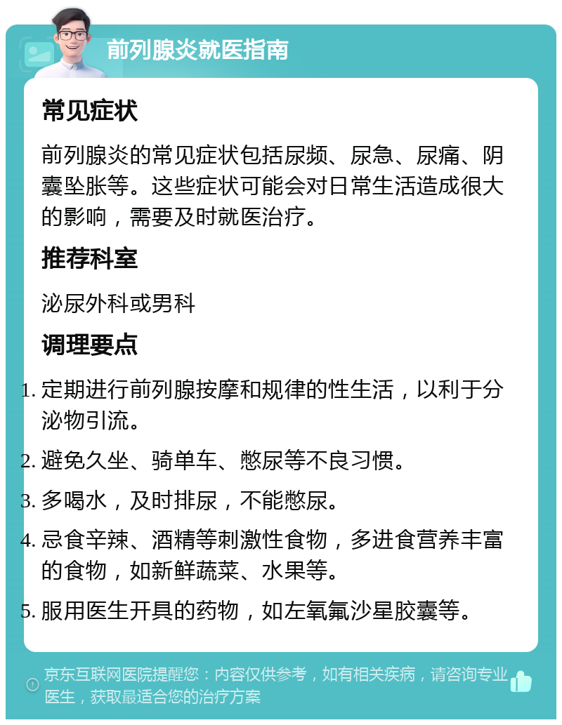 前列腺炎就医指南 常见症状 前列腺炎的常见症状包括尿频、尿急、尿痛、阴囊坠胀等。这些症状可能会对日常生活造成很大的影响，需要及时就医治疗。 推荐科室 泌尿外科或男科 调理要点 定期进行前列腺按摩和规律的性生活，以利于分泌物引流。 避免久坐、骑单车、憋尿等不良习惯。 多喝水，及时排尿，不能憋尿。 忌食辛辣、酒精等刺激性食物，多进食营养丰富的食物，如新鲜蔬菜、水果等。 服用医生开具的药物，如左氧氟沙星胶囊等。