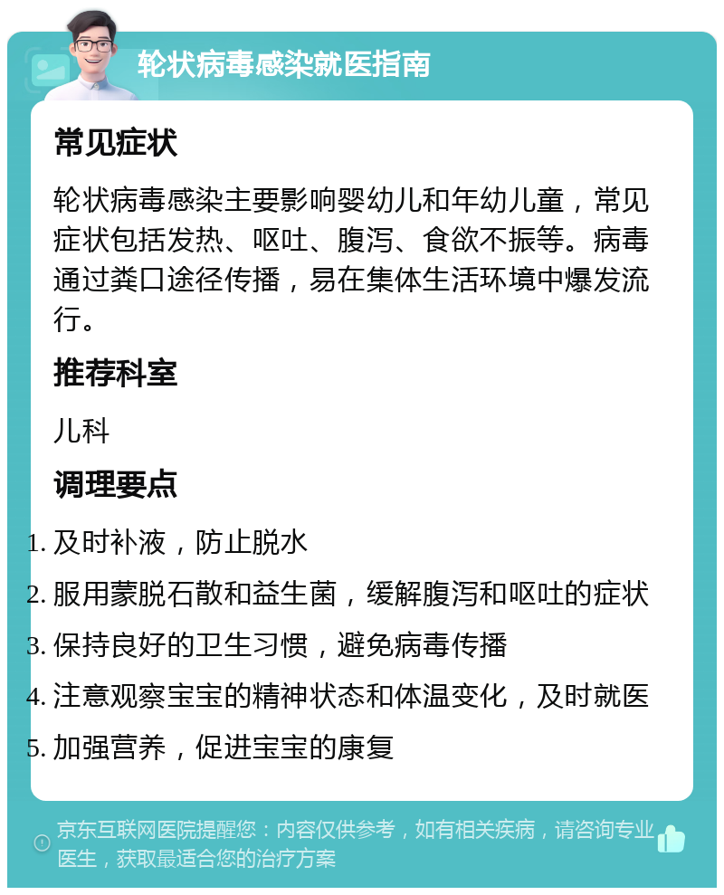 轮状病毒感染就医指南 常见症状 轮状病毒感染主要影响婴幼儿和年幼儿童，常见症状包括发热、呕吐、腹泻、食欲不振等。病毒通过粪口途径传播，易在集体生活环境中爆发流行。 推荐科室 儿科 调理要点 及时补液，防止脱水 服用蒙脱石散和益生菌，缓解腹泻和呕吐的症状 保持良好的卫生习惯，避免病毒传播 注意观察宝宝的精神状态和体温变化，及时就医 加强营养，促进宝宝的康复