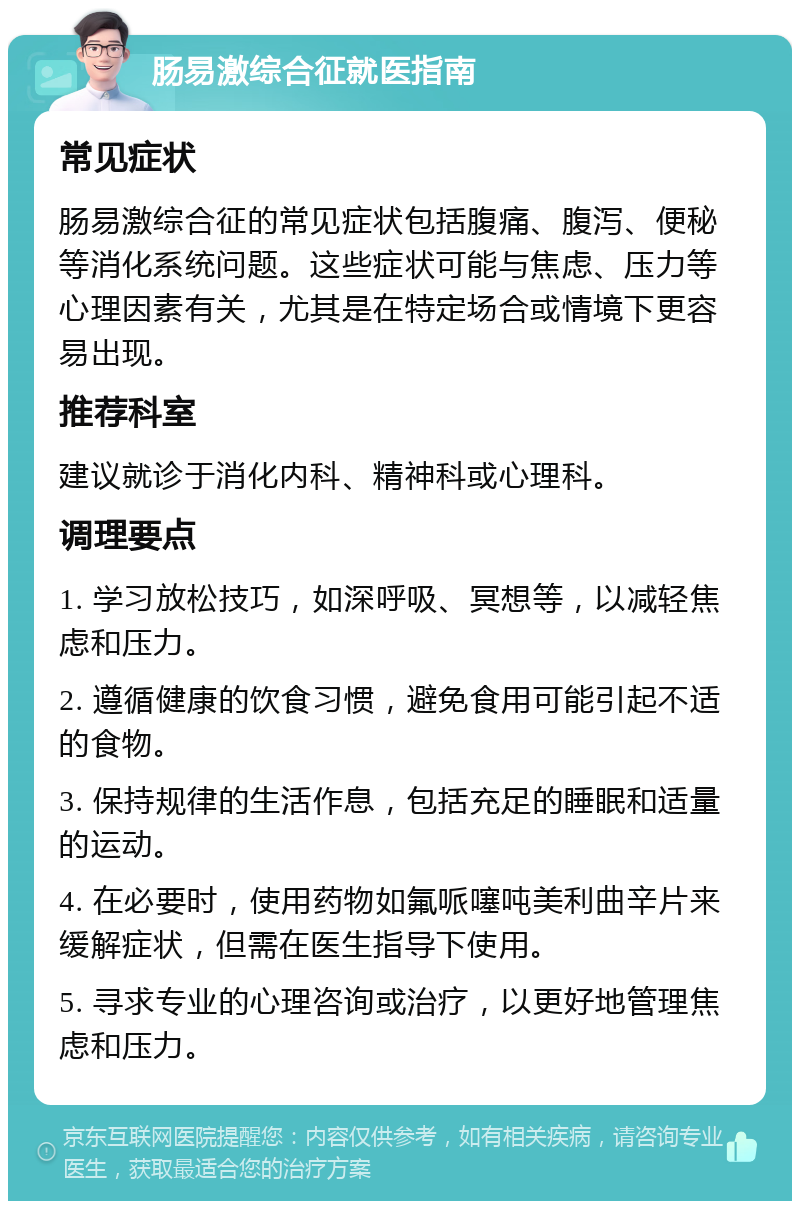 肠易激综合征就医指南 常见症状 肠易激综合征的常见症状包括腹痛、腹泻、便秘等消化系统问题。这些症状可能与焦虑、压力等心理因素有关，尤其是在特定场合或情境下更容易出现。 推荐科室 建议就诊于消化内科、精神科或心理科。 调理要点 1. 学习放松技巧，如深呼吸、冥想等，以减轻焦虑和压力。 2. 遵循健康的饮食习惯，避免食用可能引起不适的食物。 3. 保持规律的生活作息，包括充足的睡眠和适量的运动。 4. 在必要时，使用药物如氟哌噻吨美利曲辛片来缓解症状，但需在医生指导下使用。 5. 寻求专业的心理咨询或治疗，以更好地管理焦虑和压力。