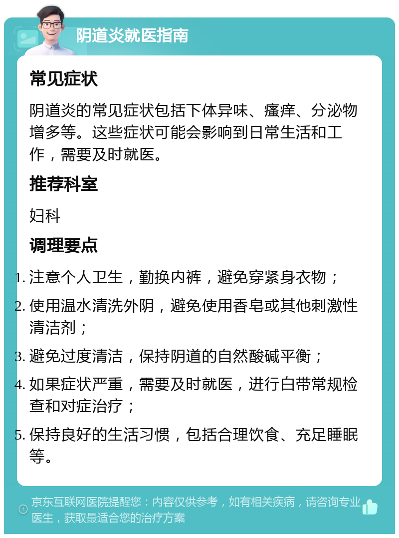 阴道炎就医指南 常见症状 阴道炎的常见症状包括下体异味、瘙痒、分泌物增多等。这些症状可能会影响到日常生活和工作，需要及时就医。 推荐科室 妇科 调理要点 注意个人卫生，勤换内裤，避免穿紧身衣物； 使用温水清洗外阴，避免使用香皂或其他刺激性清洁剂； 避免过度清洁，保持阴道的自然酸碱平衡； 如果症状严重，需要及时就医，进行白带常规检查和对症治疗； 保持良好的生活习惯，包括合理饮食、充足睡眠等。