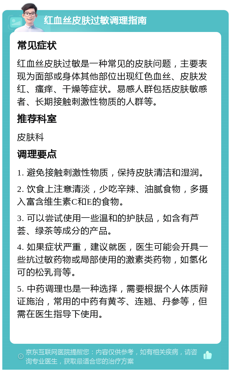 红血丝皮肤过敏调理指南 常见症状 红血丝皮肤过敏是一种常见的皮肤问题，主要表现为面部或身体其他部位出现红色血丝、皮肤发红、瘙痒、干燥等症状。易感人群包括皮肤敏感者、长期接触刺激性物质的人群等。 推荐科室 皮肤科 调理要点 1. 避免接触刺激性物质，保持皮肤清洁和湿润。 2. 饮食上注意清淡，少吃辛辣、油腻食物，多摄入富含维生素C和E的食物。 3. 可以尝试使用一些温和的护肤品，如含有芦荟、绿茶等成分的产品。 4. 如果症状严重，建议就医，医生可能会开具一些抗过敏药物或局部使用的激素类药物，如氢化可的松乳膏等。 5. 中药调理也是一种选择，需要根据个人体质辩证施治，常用的中药有黄芩、连翘、丹参等，但需在医生指导下使用。