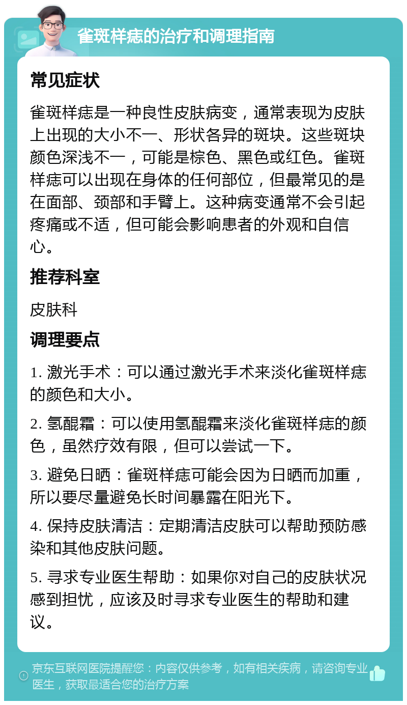 雀斑样痣的治疗和调理指南 常见症状 雀斑样痣是一种良性皮肤病变，通常表现为皮肤上出现的大小不一、形状各异的斑块。这些斑块颜色深浅不一，可能是棕色、黑色或红色。雀斑样痣可以出现在身体的任何部位，但最常见的是在面部、颈部和手臂上。这种病变通常不会引起疼痛或不适，但可能会影响患者的外观和自信心。 推荐科室 皮肤科 调理要点 1. 激光手术：可以通过激光手术来淡化雀斑样痣的颜色和大小。 2. 氢醌霜：可以使用氢醌霜来淡化雀斑样痣的颜色，虽然疗效有限，但可以尝试一下。 3. 避免日晒：雀斑样痣可能会因为日晒而加重，所以要尽量避免长时间暴露在阳光下。 4. 保持皮肤清洁：定期清洁皮肤可以帮助预防感染和其他皮肤问题。 5. 寻求专业医生帮助：如果你对自己的皮肤状况感到担忧，应该及时寻求专业医生的帮助和建议。