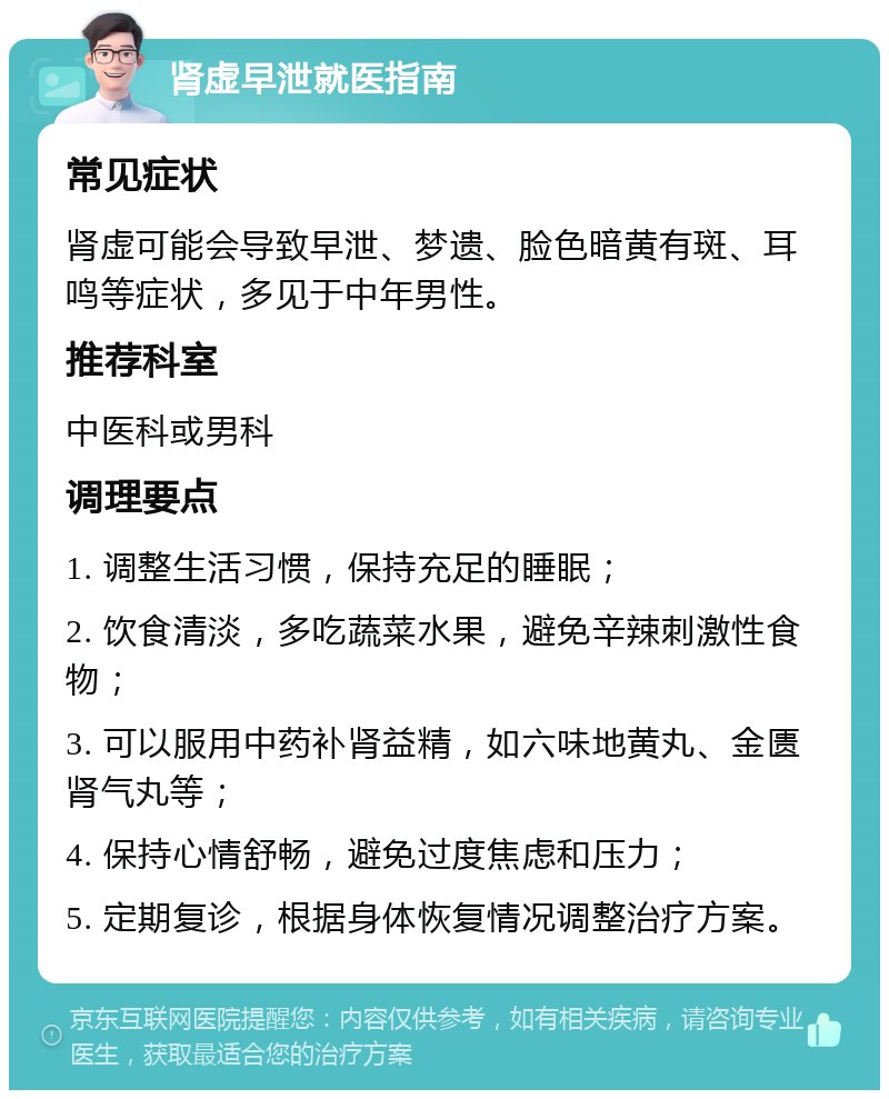 肾虚早泄就医指南 常见症状 肾虚可能会导致早泄、梦遗、脸色暗黄有斑、耳鸣等症状，多见于中年男性。 推荐科室 中医科或男科 调理要点 1. 调整生活习惯，保持充足的睡眠； 2. 饮食清淡，多吃蔬菜水果，避免辛辣刺激性食物； 3. 可以服用中药补肾益精，如六味地黄丸、金匮肾气丸等； 4. 保持心情舒畅，避免过度焦虑和压力； 5. 定期复诊，根据身体恢复情况调整治疗方案。