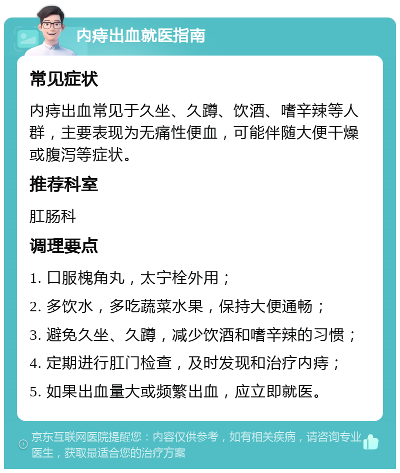 内痔出血就医指南 常见症状 内痔出血常见于久坐、久蹲、饮酒、嗜辛辣等人群，主要表现为无痛性便血，可能伴随大便干燥或腹泻等症状。 推荐科室 肛肠科 调理要点 1. 口服槐角丸，太宁栓外用； 2. 多饮水，多吃蔬菜水果，保持大便通畅； 3. 避免久坐、久蹲，减少饮酒和嗜辛辣的习惯； 4. 定期进行肛门检查，及时发现和治疗内痔； 5. 如果出血量大或频繁出血，应立即就医。