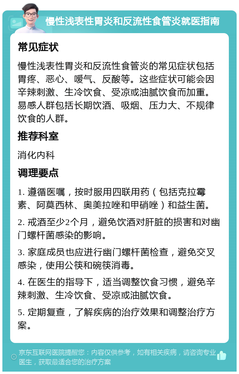 慢性浅表性胃炎和反流性食管炎就医指南 常见症状 慢性浅表性胃炎和反流性食管炎的常见症状包括胃疼、恶心、嗳气、反酸等。这些症状可能会因辛辣刺激、生冷饮食、受凉或油腻饮食而加重。易感人群包括长期饮酒、吸烟、压力大、不规律饮食的人群。 推荐科室 消化内科 调理要点 1. 遵循医嘱，按时服用四联用药（包括克拉霉素、阿莫西林、奥美拉唑和甲硝唑）和益生菌。 2. 戒酒至少2个月，避免饮酒对肝脏的损害和对幽门螺杆菌感染的影响。 3. 家庭成员也应进行幽门螺杆菌检查，避免交叉感染，使用公筷和碗筷消毒。 4. 在医生的指导下，适当调整饮食习惯，避免辛辣刺激、生冷饮食、受凉或油腻饮食。 5. 定期复查，了解疾病的治疗效果和调整治疗方案。