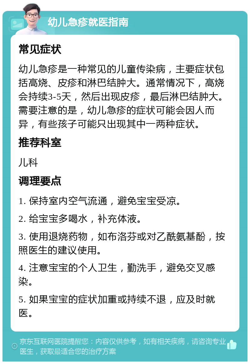 幼儿急疹就医指南 常见症状 幼儿急疹是一种常见的儿童传染病，主要症状包括高烧、皮疹和淋巴结肿大。通常情况下，高烧会持续3-5天，然后出现皮疹，最后淋巴结肿大。需要注意的是，幼儿急疹的症状可能会因人而异，有些孩子可能只出现其中一两种症状。 推荐科室 儿科 调理要点 1. 保持室内空气流通，避免宝宝受凉。 2. 给宝宝多喝水，补充体液。 3. 使用退烧药物，如布洛芬或对乙酰氨基酚，按照医生的建议使用。 4. 注意宝宝的个人卫生，勤洗手，避免交叉感染。 5. 如果宝宝的症状加重或持续不退，应及时就医。