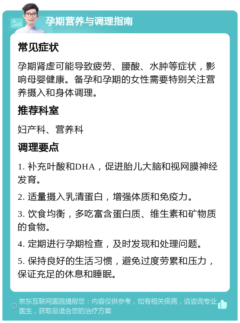 孕期营养与调理指南 常见症状 孕期肾虚可能导致疲劳、腰酸、水肿等症状，影响母婴健康。备孕和孕期的女性需要特别关注营养摄入和身体调理。 推荐科室 妇产科、营养科 调理要点 1. 补充叶酸和DHA，促进胎儿大脑和视网膜神经发育。 2. 适量摄入乳清蛋白，增强体质和免疫力。 3. 饮食均衡，多吃富含蛋白质、维生素和矿物质的食物。 4. 定期进行孕期检查，及时发现和处理问题。 5. 保持良好的生活习惯，避免过度劳累和压力，保证充足的休息和睡眠。