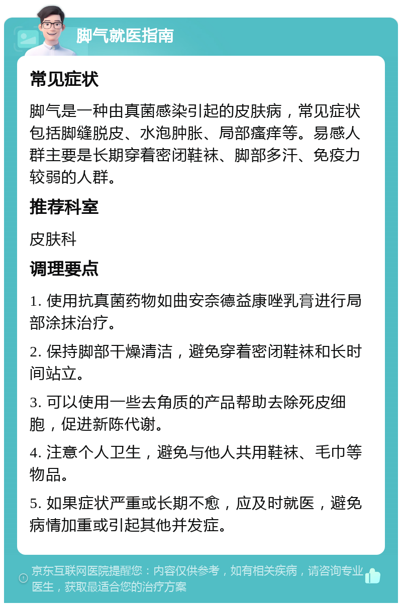 脚气就医指南 常见症状 脚气是一种由真菌感染引起的皮肤病，常见症状包括脚缝脱皮、水泡肿胀、局部瘙痒等。易感人群主要是长期穿着密闭鞋袜、脚部多汗、免疫力较弱的人群。 推荐科室 皮肤科 调理要点 1. 使用抗真菌药物如曲安奈德益康唑乳膏进行局部涂抹治疗。 2. 保持脚部干燥清洁，避免穿着密闭鞋袜和长时间站立。 3. 可以使用一些去角质的产品帮助去除死皮细胞，促进新陈代谢。 4. 注意个人卫生，避免与他人共用鞋袜、毛巾等物品。 5. 如果症状严重或长期不愈，应及时就医，避免病情加重或引起其他并发症。