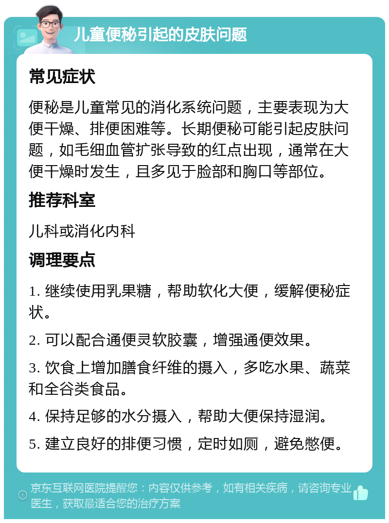 儿童便秘引起的皮肤问题 常见症状 便秘是儿童常见的消化系统问题，主要表现为大便干燥、排便困难等。长期便秘可能引起皮肤问题，如毛细血管扩张导致的红点出现，通常在大便干燥时发生，且多见于脸部和胸口等部位。 推荐科室 儿科或消化内科 调理要点 1. 继续使用乳果糖，帮助软化大便，缓解便秘症状。 2. 可以配合通便灵软胶囊，增强通便效果。 3. 饮食上增加膳食纤维的摄入，多吃水果、蔬菜和全谷类食品。 4. 保持足够的水分摄入，帮助大便保持湿润。 5. 建立良好的排便习惯，定时如厕，避免憋便。