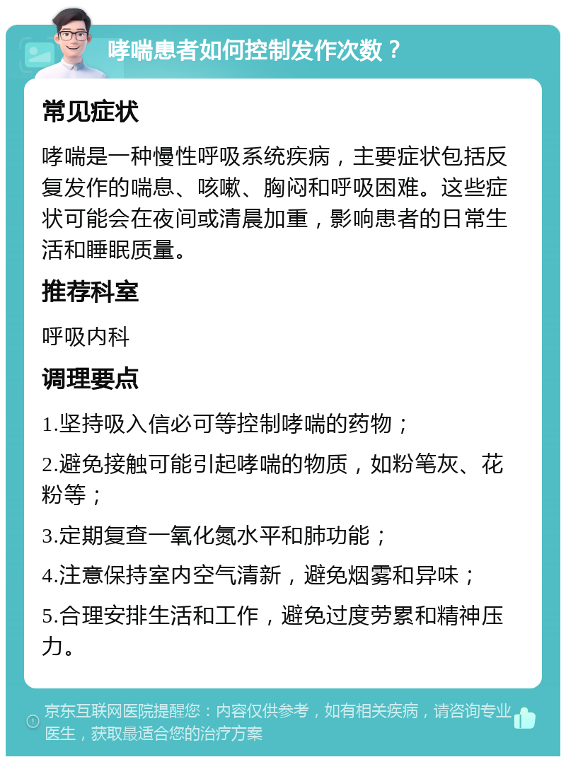 哮喘患者如何控制发作次数？ 常见症状 哮喘是一种慢性呼吸系统疾病，主要症状包括反复发作的喘息、咳嗽、胸闷和呼吸困难。这些症状可能会在夜间或清晨加重，影响患者的日常生活和睡眠质量。 推荐科室 呼吸内科 调理要点 1.坚持吸入信必可等控制哮喘的药物； 2.避免接触可能引起哮喘的物质，如粉笔灰、花粉等； 3.定期复查一氧化氮水平和肺功能； 4.注意保持室内空气清新，避免烟雾和异味； 5.合理安排生活和工作，避免过度劳累和精神压力。