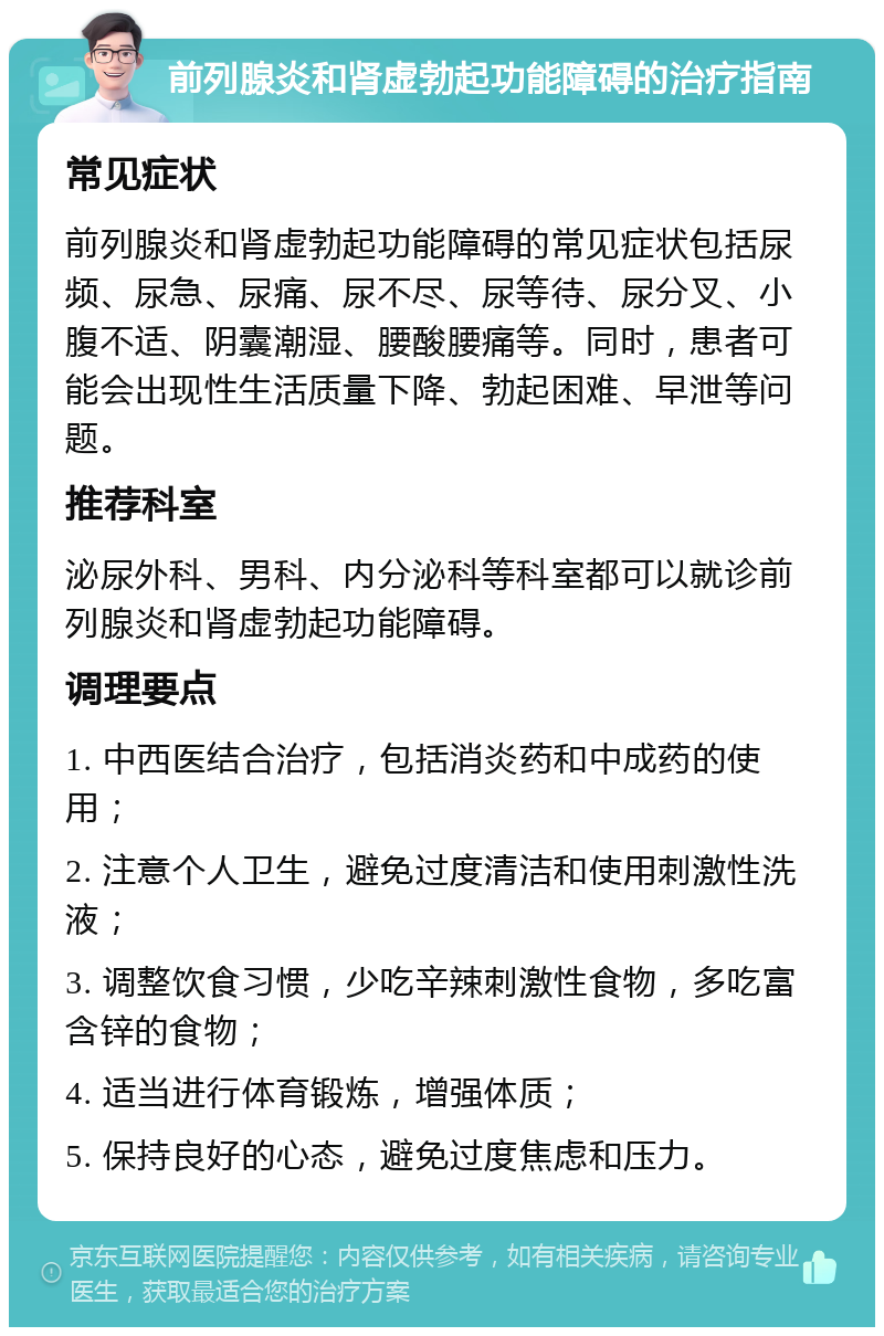 前列腺炎和肾虚勃起功能障碍的治疗指南 常见症状 前列腺炎和肾虚勃起功能障碍的常见症状包括尿频、尿急、尿痛、尿不尽、尿等待、尿分叉、小腹不适、阴囊潮湿、腰酸腰痛等。同时，患者可能会出现性生活质量下降、勃起困难、早泄等问题。 推荐科室 泌尿外科、男科、内分泌科等科室都可以就诊前列腺炎和肾虚勃起功能障碍。 调理要点 1. 中西医结合治疗，包括消炎药和中成药的使用； 2. 注意个人卫生，避免过度清洁和使用刺激性洗液； 3. 调整饮食习惯，少吃辛辣刺激性食物，多吃富含锌的食物； 4. 适当进行体育锻炼，增强体质； 5. 保持良好的心态，避免过度焦虑和压力。